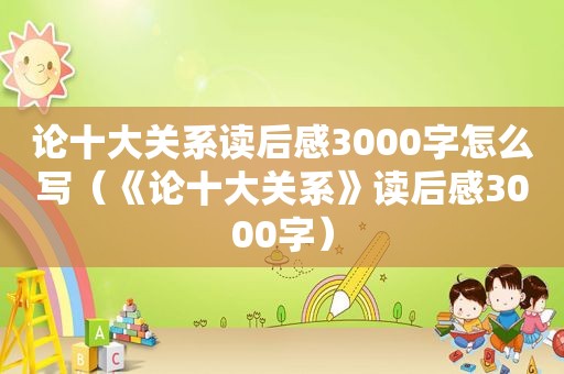 论十大关系读后感3000字怎么写（《论十大关系》读后感3000字）