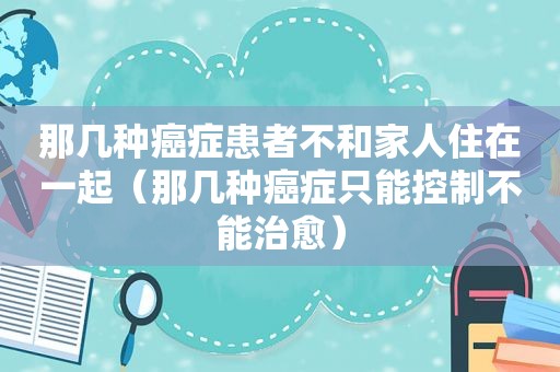 那几种癌症患者不和家人住在一起（那几种癌症只能控制不能治愈）