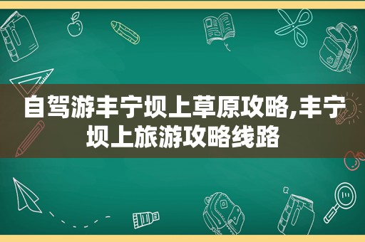 自驾游丰宁坝上草原攻略,丰宁坝上旅游攻略线路