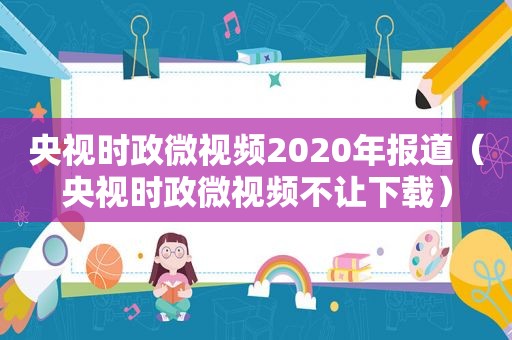 央视时政微视频2020年报道（央视时政微视频不让下载）