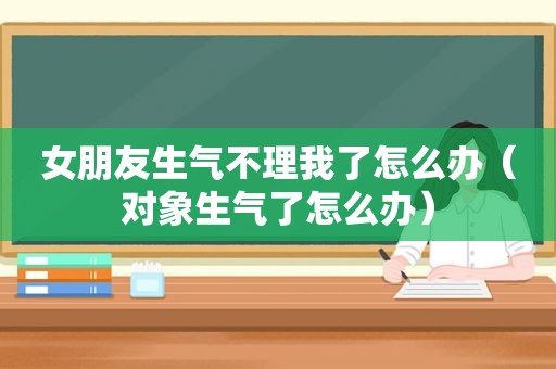 女朋友生气不理我了怎么办（对象生气了怎么办）