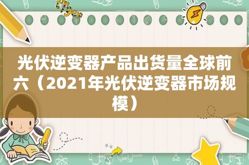 光伏逆变器产品出货量全球前六（2021年光伏逆变器市场规模）