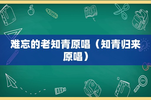 难忘的老知青原唱（知青归来原唱）