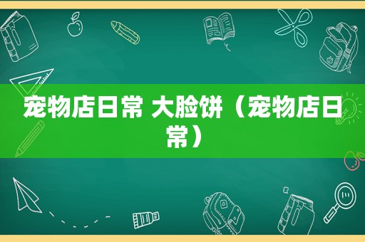 宠物店日常 大脸饼（宠物店日常）