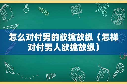 怎么对付男的欲擒故纵（怎样对付男人欲擒故纵）