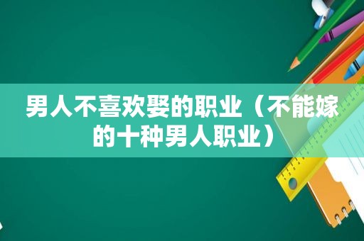 男人不喜欢娶的职业（不能嫁的十种男人职业）