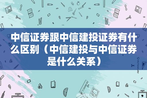 中信证券跟中信建投证券有什么区别（中信建投与中信证券是什么关系）  第1张