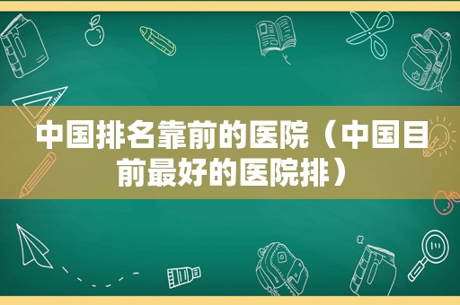 中国排名靠前的医院（中国目前最好的医院排）