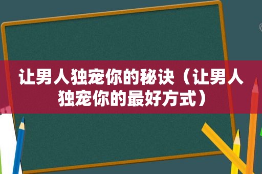 让男人独宠你的秘诀（让男人独宠你的最好方式）