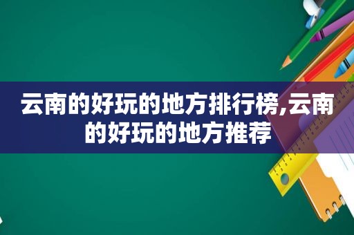 云南的好玩的地方排行榜,云南的好玩的地方推荐