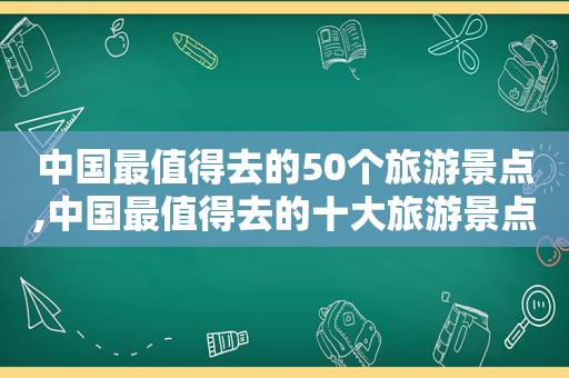 中国最值得去的50个旅游景点,中国最值得去的十大旅游景点