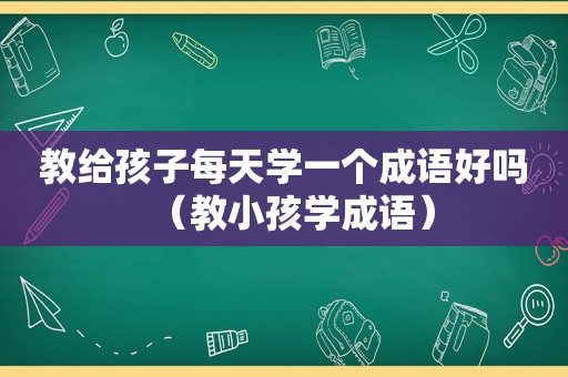 教给孩子每天学一个成语好吗（教小孩学成语）