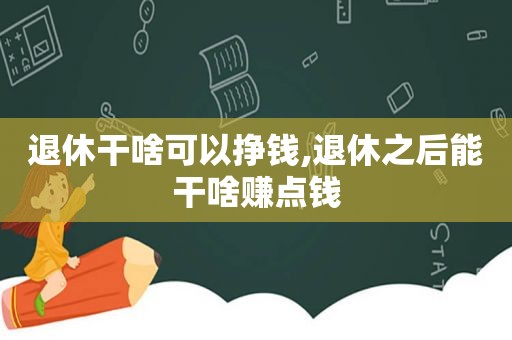 退休干啥可以挣钱,退休之后能干啥赚点钱