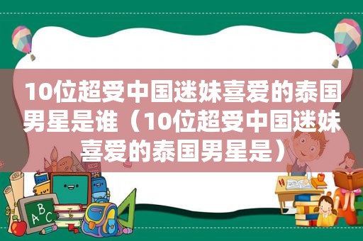 10位超受中国迷妹喜爱的泰国男星是谁（10位超受中国迷妹喜爱的泰国男星是）