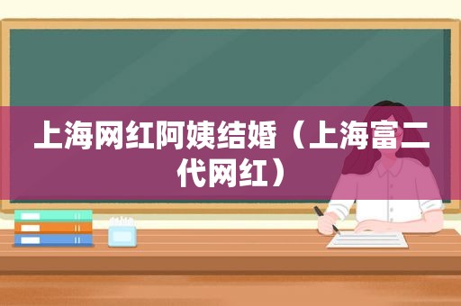 上海网红阿姨结婚（上海富二代网红）