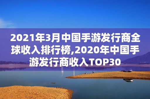 2021年3月中国手游发行商全球收入排行榜,2020年中国手游发行商收入TOP30