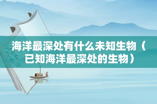 海洋最深处有什么未知生物（已知海洋最深处的生物）