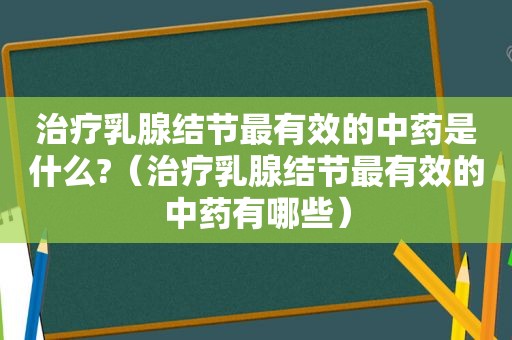 治疗乳腺结节最有效的中药是什么?（治疗乳腺结节最有效的中药有哪些）