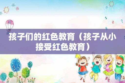 孩子们的红色教育（孩子从小接受红色教育）