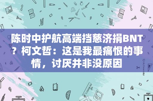 陈时中护航高端挡慈济捐BNT？柯文哲：这是我最痛恨的事情，讨厌并非没原因