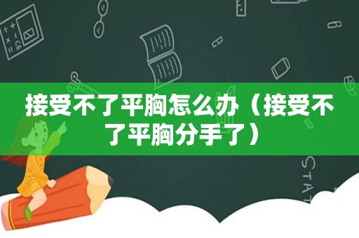 接受不了平胸怎么办（接受不了平胸分手了）