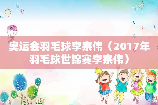 奥运会羽毛球李宗伟（2017年羽毛球世锦赛李宗伟）