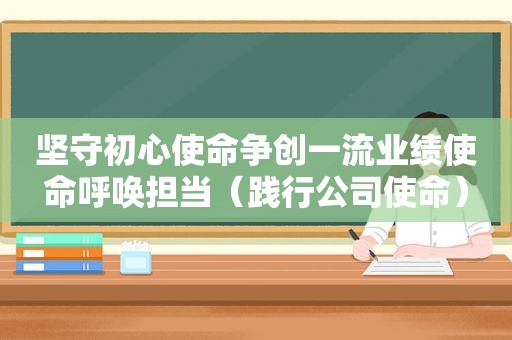 坚守初心使命争创一流业绩使命呼唤担当（践行公司使命）