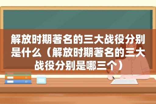 解放时期著名的三大战役分别是什么（解放时期著名的三大战役分别是哪三个）