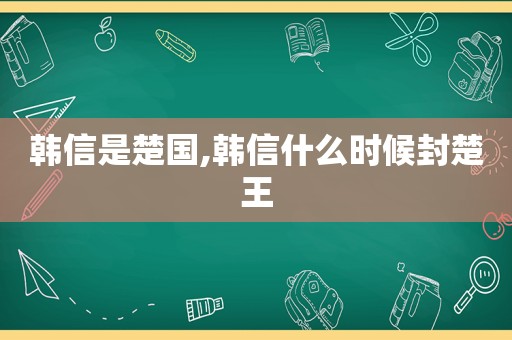 韩信是楚国,韩信什么时候封楚王