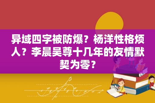 异域四字被防爆？杨洋性格烦人？李晨吴尊十几年的友情默契为零？