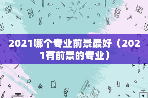 2021哪个专业前景最好（2021有前景的专业）