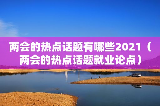 两会的热点话题有哪些2021（两会的热点话题就业论点）