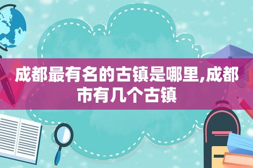 成都最有名的古镇是哪里,成都市有几个古镇