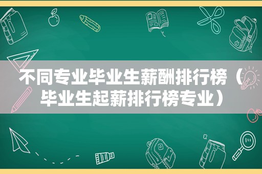 不同专业毕业生薪酬排行榜（毕业生起薪排行榜专业）