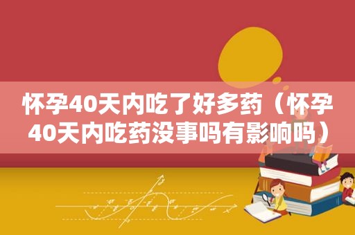 怀孕40天内吃了好多药（怀孕40天内吃药没事吗有影响吗）