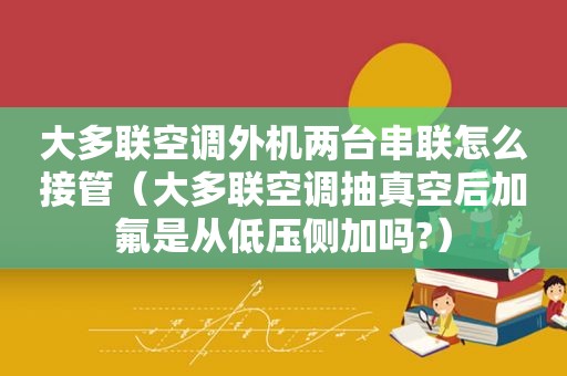 大多联空调外机两台串联怎么接管（大多联空调抽真空后加氟是从低压侧加吗?）