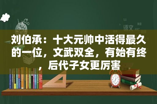 刘伯承：十大元帅中活得最久的一位，文武双全，有始有终，后代子女更厉害