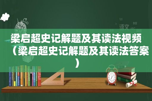 梁启超史记解题及其读法视频（梁启超史记解题及其读法答案）