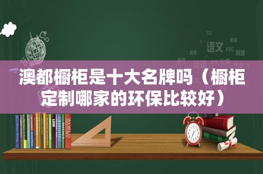 澳都橱柜是十大名牌吗（橱柜定制哪家的环保比较好）