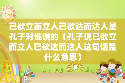 己欲立而立人己欲达而达人是孔子对谁说的（孔子说已欲立而立人已欲达而达人这句话是什么意思）