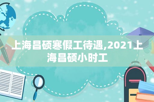 上海昌硕寒假工待遇,2021上海昌硕小时工