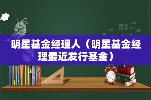 明星基金经理人（明星基金经理最近发行基金）