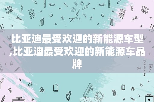 比亚迪最受欢迎的新能源车型,比亚迪最受欢迎的新能源车品牌