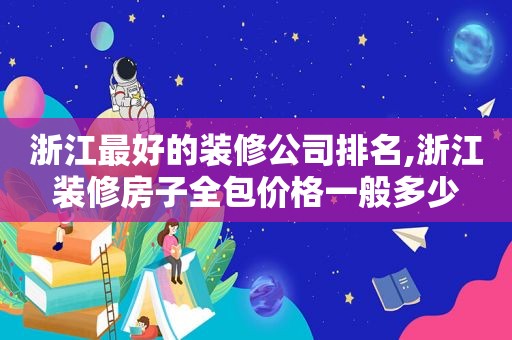 浙江最好的装修公司排名,浙江装修房子全包价格一般多少