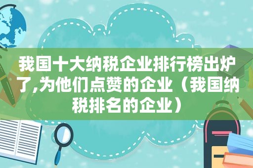 我国十大纳税企业排行榜出炉了,为他们点赞的企业（我国纳税排名的企业）