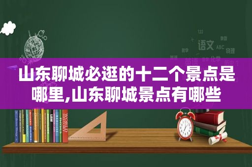 山东聊城必逛的十二个景点是哪里,山东聊城景点有哪些