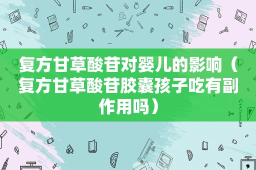 复方甘草酸苷对婴儿的影响（复方甘草酸苷胶囊孩子吃有副作用吗）