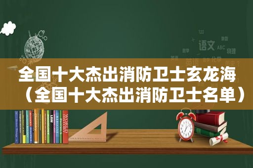 全国十大杰出消防卫士玄龙海（全国十大杰出消防卫士名单）