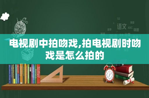 电视剧中拍吻戏,拍电视剧时吻戏是怎么拍的