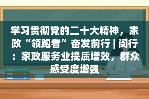 学习贯彻党的二十大精神，家政“领跑者”奋发前行 | 闵行：家政服务业提质增效，群众感受度增强